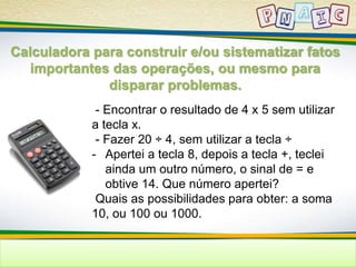Calculadora para construir e/ou sistematizar fatos 
importantes das operações, ou mesmo para 
disparar problemas. 
- Encontrar o resultado de 4 x 5 sem utilizar 
a tecla x. 
- Fazer 20 ÷ 4, sem utilizar a tecla ÷ 
- Apertei a tecla 8, depois a tecla +, teclei 
ainda um outro número, o sinal de = e 
obtive 14. Que número apertei? 
Quais as possibilidades para obter: a soma 
10, ou 100 ou 1000. 
 