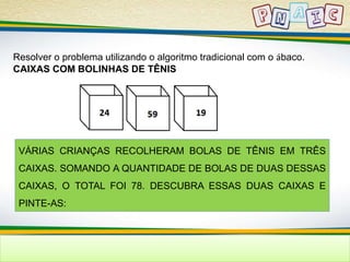 Resolver o problema utilizando o algoritmo tradicional com o ábaco. 
CAIXAS COM BOLINHAS DE TÊNIS 
VÁRIAS CRIANÇAS RECOLHERAM BOLAS DE TÊNIS EM TRÊS 
CAIXAS. SOMANDO A QUANTIDADE DE BOLAS DE DUAS DESSAS 
CAIXAS, O TOTAL FOI 78. DESCUBRA ESSAS DUAS CAIXAS E 
PINTE-AS: 
 