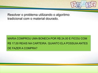 Resolver o problema utilizando o algoritmo 
tradicional com o material dourado. 
MARIA COMPROU UMA BONECA POR R$ 24,00 E FICOU COM 
R$ 17,00 REAIS NA CARTEIRA. QUANTO ELA POSSUIA ANTES 
DE FAZER A COMPRA? 
 