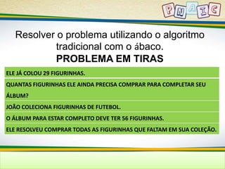 Resolver o problema utilizando o algoritmo 
tradicional com o ábaco. 
PROBLEMA EM TIRAS 
ELE JÁ COLOU 29 FIGURINHAS. 
QUANTAS FIGURINHAS ELE AINDA PRECISA COMPRAR PARA COMPLETAR SEU 
ÁLBUM? 
JOÃO COLECIONA FIGURINHAS DE FUTEBOL. 
O ÁLBUM PARA ESTAR COMPLETO DEVE TER 56 FIGURINHAS. 
ELE RESOLVEU COMPRAR TODAS AS FIGURINHAS QUE FALTAM EM SUA COLEÇÃO. 
 