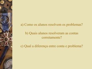 a) Como os alunos resolvem os problemas? 
b) Quais alunos resolveram as contas 
corretamente? 
c) Qual a diferença entre conta e problema? 
 