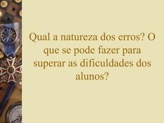 Qual a natureza dos erros? O 
que se pode fazer para 
superar as dificuldades dos 
alunos? 
 