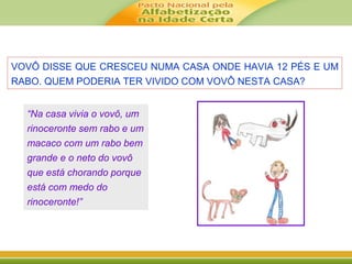 VOVÔ DISSE QUE CRESCEU NUMA CASA ONDE HAVIA 12 PÉS E UM 
RABO. QUEM PODERIA TER VIVIDO COM VOVÔ NESTA CASA? 
“Na casa vivia o vovô, um 
rinoceronte sem rabo e um 
macaco com um rabo bem 
grande e o neto do vovô 
que está chorando porque 
está com medo do 
rinoceronte!” 
 