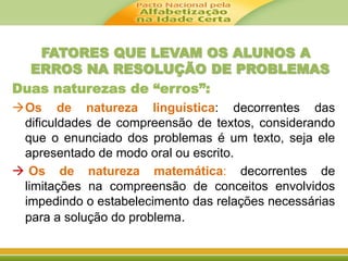 FATORES QUE LEVAM OS ALUNOS A 
ERROS NA RESOLUÇÃO DE PROBLEMAS 
Duas naturezas de “erros”: 
Os de natureza linguística: decorrentes das 
dificuldades de compreensão de textos, considerando 
que o enunciado dos problemas é um texto, seja ele 
apresentado de modo oral ou escrito. 
 Os de natureza matemática: decorrentes de 
limitações na compreensão de conceitos envolvidos 
impedindo o estabelecimento das relações necessárias 
para a solução do problema. 
 
