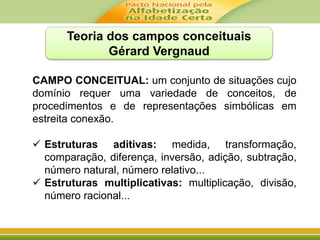 Teoria dos campos conceituais 
Gérard Vergnaud 
CAMPO CONCEITUAL: um conjunto de situações cujo 
domínio requer uma variedade de conceitos, de 
procedimentos e de representações simbólicas em 
estreita conexão. 
 Estruturas aditivas: medida, transformação, 
comparação, diferença, inversão, adição, subtração, 
número natural, número relativo... 
 Estruturas multiplicativas: multiplicação, divisão, 
número racional... 
 