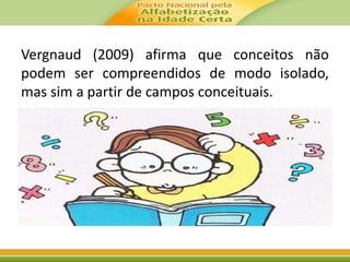 Vergnaud (2009) afirma que conceitos não 
podem ser compreendidos de modo isolado, 
mas sim a partir de campos conceituais. 
 