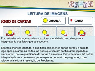 LEITURA DE IMAGENS 
CRIANÇA CARTA 
Por meio desta imagem pode-se explorar a oralidade das crianças e a 
interpretação dos fatos que se sucedem. 
São três crianças jogando, a que ficou com menos cartas perdeu e saiu do 
jogo após juntarem as cartas. As duas que ficaram continuaram jogando e 
empataram, pois a quantidade de cartas é a mesma. Evidentemente, há outras 
interpretações e a professora pode explorar por meio de perguntas, o que 
relaciona a leitura à resolução de Problemas. 
 