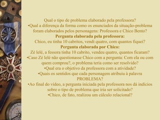 Qual o tipo de problema elaborado pela professora? 
•Qual a diferença da forma como os enunciados da situação-problema 
foram elaborados pelos personagens: Professora e Chico Bento? 
Pergunta elaborada pela professora: 
Chico, eu tinha 10 cabritos, vendi quatro, com quantos fiquei? 
Pergunta elaborada por Chico: 
Zé lelé, a fessora tinha 10 cabrito, vendeu quatro, quantos ficaram? 
•Caso Zé lelé não questionasse Chico com a pergunta: Com ela ou com 
quem comprou?, o problema teria como ser resolvido? 
•Qual era o objetivo da professora com a atividade? 
•Quais os sentidos que cada personagem atribuiu à palavra 
PROBLEMA? 
•Ao final do vídeo, a pergunta iniciada pela professora nos dá indícios 
sobre o tipo de problema que iria ser solicitado? 
•Chico, de fato, realizou um cálculo relacional? 
 