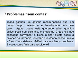Problemas “sem contas”: 
Joana ganhou um gatinho recém-nascido que, em 
pouco tempo, cresceu e se transformou num belo 
gato. Agora, Joana está querendo saber quantos 
quilos pesa seu bichinho, o problema é que ela não 
consegue convencer o bicho a ficar quieto sobre a 
balança da farmácia, foi então que Joana pensou muito 
e "bolou" um sistema infalível para resolver o problema. 
E você, como faria para resolvê-lo? 
 