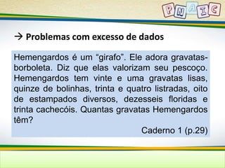  Problemas com excesso de dados 
Hemengardos é um “girafo”. Ele adora gravatas-borboleta. 
Diz que elas valorizam seu pescoço. 
Hemengardos tem vinte e uma gravatas lisas, 
quinze de bolinhas, trinta e quatro listradas, oito 
de estampados diversos, dezesseis floridas e 
trinta cachecóis. Quantas gravatas Hemengardos 
têm? 
Caderno 1 (p.29) 
 