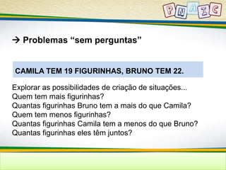  Problemas “sem perguntas” 
CAMILA TEM 19 FIGURINHAS, BRUNO TEM 22. 
Explorar as possibilidades de criação de situações... 
Quem tem mais figurinhas? 
Quantas figurinhas Bruno tem a mais do que Camila? 
Quem tem menos figurinhas? 
Quantas figurinhas Camila tem a menos do que Bruno? 
Quantas figurinhas eles têm juntos? 
 
