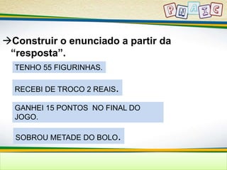 Construir o enunciado a partir da 
“resposta”. 
TENHO 55 FIGURINHAS. 
RECEBI DE TROCO 2 REAIS. 
GANHEI 15 PONTOS NO FINAL DO 
JOGO. 
SOBROU METADE DO BOLO. 
 