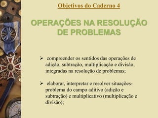 Objetivos do Caderno 4 
OPERAÇÕES NA RESOLUÇÃO 
DE PROBLEMAS 
 compreender os sentidos das operações de 
adição, subtração, multiplicação e divisão, 
integradas na resolução de problemas; 
 elaborar, interpretar e resolver situações-problema 
do campo aditivo (adição e 
subtração) e multiplicativo (multiplicação e 
divisão); 
 