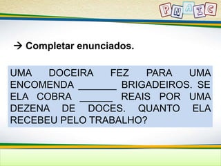  Completar enunciados. 
UMA DOCEIRA FEZ PARA UMA 
ENCOMENDA _______ BRIGADEIROS. SE 
ELA COBRA ______ REAIS POR UMA 
DEZENA DE DOCES. QUANTO ELA 
RECEBEU PELO TRABALHO? 
 