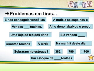 Problemas em tiras... 
E não conseguia vendê-las 
A notícia se espalhou e 
Vendeu ___ toalhas. Ai, o dono abaixou o preço 
Uma loja de tecidos tinha Ele vendeu ____ 
Quantas toalhas À tarde 
Na manhã deste dia, 
Sobraram no estoque? 382 
790 1 700 
Um estoque de ____toalhas 
 