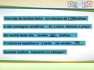 Uma loja de tecidos tinha um estoque de 1_ _7_0_0toalhas 
e não conseguia vendê-las. Ai, o dono abaixou o preço. 
Na manhã deste dia, vendeu _3_8_2__ toalhas. 
A notícia se espalhou e à tarde ele vendeu ______. 
Quantas toalhas sobraram no estoque? 
790 
 