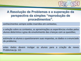 A Resolução de Problemas e a superação da 
perspectiva da simples “reprodução de 
procedimentos”. 
conhecimentos sempre estão inseridos em contextos; 
a seleção sobre os contextos, as aproximações as experiências vividas pelos 
alunos determina o grau de envolvimento das crianças com as questões; 
estimular os alunos a questionarem suas respostas, os dados e o enunciado 
do problema; 
estes dados devem instigar os alunos para a criação de novos 
Problemas;(p. 12) 
 