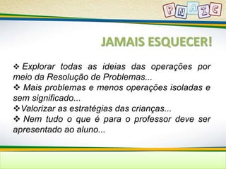 JAMAIS ESQUECER! 
 Explorar todas as ideias das operações por 
meio da Resolução de Problemas... 
 Mais problemas e menos operações isoladas e 
sem significado... 
Valorizar as estratégias das crianças... 
 Nem tudo o que é para o professor deve ser 
apresentado ao aluno... 
 