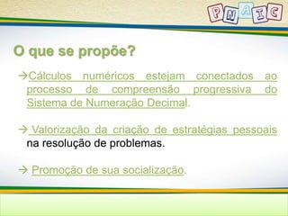 O que se propõe? 
Cálculos numéricos estejam conectados ao 
processo de compreensão progressiva do 
Sistema de Numeração Decimal. 
 Valorização da criação de estratégias pessoais 
na resolução de problemas. 
 Promoção de sua socialização. 
 
