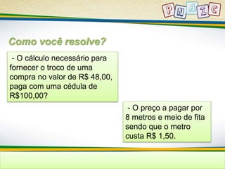 Como você resolve? 
- O cálculo necessário para 
fornecer o troco de uma 
compra no valor de R$ 48,00, 
paga com uma cédula de 
R$100,00? 
- O preço a pagar por 
8 metros e meio de fita 
sendo que o metro 
custa R$ 1,50. 
 
