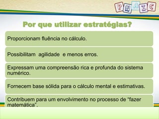 Por que utilizar estratégias? 
Proporcionam fluência no cálculo. 
Possibilitam agilidade e menos erros. 
Expressam uma compreensão rica e profunda do sistema 
numérico. 
Fornecem base sólida para o cálculo mental e estimativas. 
Contribuem para um envolvimento no processo de “fazer 
matemática”. 
 