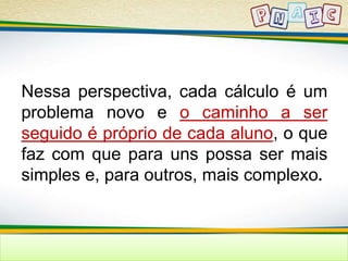 Nessa perspectiva, cada cálculo é um 
problema novo e o caminho a ser 
seguido é próprio de cada aluno, o que 
faz com que para uns possa ser mais 
simples e, para outros, mais complexo. 
 