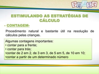 ESTIMULANDO AS ESTRATÉGIAS DE 
CÁLCULO 
- CONTAGEM-Procedimento 
natural e bastante útil na resolução de 
cálculos pelas crianças. 
Algumas contagens importantes: 
• contar para a frente; 
• contar para trás; 
•contar de 2 em 2, de 3 em 3, de 5 em 5, de 10 em 10; 
•contar a partir de um determinado número 
 