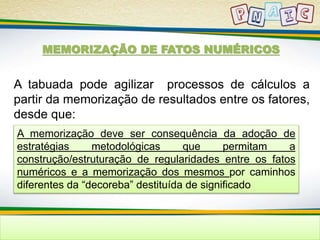 MEMORIZAÇÃO DE FATOS NUMÉRICOS 
A tabuada pode agilizar processos de cálculos a 
partir da memorização de resultados entre os fatores, 
desde que: 
A memorização deve ser consequência da adoção de 
estratégias metodológicas que permitam a 
construção/estruturação de regularidades entre os fatos 
numéricos e a memorização dos mesmos por caminhos 
diferentes da “decoreba” destituída de significado 
 