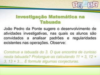 Investigação Matemática na 
Tabuada 
João Pedro da Ponte sugere o desenvolvimento de 
atividades investigativas, nas quais os alunos são 
convidados a analisar padrões e regularidades 
existentes nas operações. Observe: 
Construa a tabuada do 3. O que encontra de curioso 
nesta tabuada? Prolongue-as calculando 11 × 3, 12 × 
3, 13 × 3.... E formule algumas conjecturas. 
 