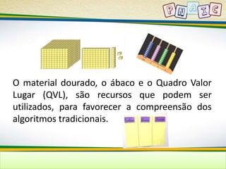 O material dourado, o ábaco e o Quadro Valor 
Lugar (QVL), são recursos que podem ser 
utilizados, para favorecer a compreensão dos 
algoritmos tradicionais. 
 