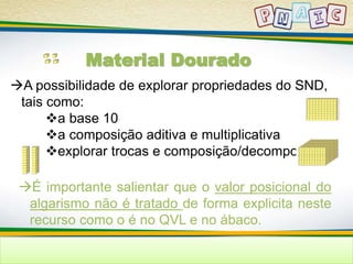 Material Dourado 
A possibilidade de explorar propriedades do SND, 
tais como: 
a base 10 
a composição aditiva e multiplicativa 
explorar trocas e composição/decomposição 
É importante salientar que o valor posicional do 
algarismo não é tratado de forma explicita neste 
recurso como o é no QVL e no ábaco. 
 