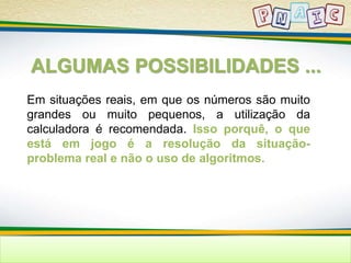 ALGUMAS POSSIBILIDADES ... 
Em situações reais, em que os números são muito 
grandes ou muito pequenos, a utilização da 
calculadora é recomendada. Isso porquê, o que 
está em jogo é a resolução da situação-problema 
real e não o uso de algoritmos. 
 