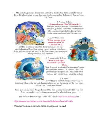 Mas o Diabo, por meio da serpente, tentou Eva. Então ela e Adão desobedeceram a
Deus. Desobediência é pecado. Por isso, eles foram expulsos do Paraíso e ficaram longe
                                      de Deus.

                                                       3. A vinda de Jesus
                                            “Deus enviou seu Filho” (Gálatas 4.4).
                                          Por amar todas as pessoas, Deus enviou Seu
                                        Filho Jesus, para elas voltarem a viver bem com
                                           Ele. Jesus nasceu em Belém. José e Maria
                                           cuidaram do menino até que Ele crescesse.

                                            4. A morte de Jesus
                                          “Cristo morreu pelos
                                           nossos pecados” (1
                                              Coríntios 15.3).
      A Bíblia ensina que todos têm de ser castigados por sua
  desobediência a Deus. Esse castigo é a morte eterna no inferno.
Jesus sofreu o castigo por nós. Ele deu Sua vida na cruz para pagar
                  pelos pecados de todo o mundo.

                                       5. A ressurreição de Jesus
                                          “Ele não está aqui;
                                         ressuscitou” (Mateus
                                                            28.6).
                                       Mas, depois de sepultado, Ele ressuscitou! Jesus
                                       não continuou morto – Ele voltou a viver. Que
                                        grande alegria e esperança! Temos um Senhor
                                        vivo que quer nos perdoar e salvar do castigo.

                                                          6. E agora?
                                        Convide Jesus a entrar em seu coração. Ele vai
limpar sua vida e cuidar de você. Peça para Jesus ser seu Salvador e um dia você estará
                            no céu com Cristo, para sempre!

 Jesus quer ser seu maior Amigo. Leia a Bíblia para aprender mais sobre Ele. Fale com
        Jesus em oração – você pode conversar com Ele sobre tudo que quiser.

      (desenhos: © Dirceu Veiga – texto: Ione Haake - http://www.ajesus.com.br

http://www.chamada.com.br/livraria/detalhes/?cod=FHAD

Planejando as em circuito cinco espaço um de cad
 