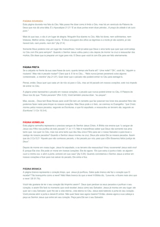 PÁGINA DOURADA
Esta página dourada nos fala do Céu. Não posso lhe dizer como é lindo o Céu, mas há um versículo da Palavra de
Deus que nos dá uma idéia. É o Apocalipse 21:21 “E as doze portas eram doze pérolas...A praça da cidade é de ouro
puro.”

Mais do que isso, o céu é um lugar de alegria. Ninguém fica doente no Céu. Não há dores, nem sofrimentos, nem
tristezas. Melhor ainda, ninguém morre. “E Deus enxugará dos olhos as lágrimas e a morte já não existirá, já não
haverá luto, nem pranto, nem dor” (Ap 21:4)

Somente Deus poderia criar um lugar tão maravilhoso. Você já sabia que Deus o ama tanto que quer que você esteja
no Céu com Ele para sempre? Quando o Senhor Jesus voltou para o céu depois de morrer na cruz e ressuscitar dos
mortos, Ele disse que ia preparar um lugar para nós. E Deus quer você lá com Ele para ser feliz eternamente.




PÁGINA PRETA
Se a calçada na frente da sua casa fosse de ouro, quanto tempo ela ficaria ali? Uma noite? “Oh”, você diz, “alguém a
roubaria”. Mas não é pecado roubar? Claro que é. E lá no Céu... “Nela nunca jamais penetrará coisa alguma
contaminada...e mentira” (Ap 21:27). Quer dizer que o pecado não poderá entrar no Céu para estragá-lo.

Pense, então: Deus quer que cada um de nós vá para o Céu, mas se há pecado em nossos corações, este nos impede
de entrar no Céu.

A página preta representa o pecado em nossos corações, o pecado que nunca poderá entrar no Céu. A Palavra de
Deus nos diz que “Todos pecaram” (Rm 3:23). Você também precisa dizer, “eu pequei”.

Mas, escute... Deus tem Boas Novas para você! Ele tem um remédio que faz possível nos livrar dos pecados! Nós não
podemos fazer nada para limpar os nossos corações. Mas Deus pode e o fará...se crermos no Evangelho: “que Cristo
morreu pelos nossos pecados, segundo as Escrituras, e que foi sepultado, e ressuscitou ao terceiro dia, segundo as
Escrituras” (1 Co 15:3-4).




PÁGINA VERMELHA
Esta página vermelha representa o precioso sangue do Senhor Jesus Cristo. A Bíblia nos ensina que “o sangue de
Jesus seu Filho nos purifica de todo pecado” (1 Jo 1:7). Não é maravilhoso saber que Deus não somente nos ama
tanto que nos quer no Céu, mas nos ama tanto que deu Seu único Filho para ser o nosso Salvador e para levar o
castigo de nossos pecados? Quando o Senhor Jesus morreu na cruz, Deus pôs sobre Ele os nossos pecados. Assim
que diz 2 Co 5:21 “Aquele que não conheceu pecado, o fez pecado por nós; para que n'Ele fôssemos feitos justiça de
Deus”.

Depois de morrer em nosso lugar, Jesus foi sepultado, e ao terceiro dia ressuscitou! Viveu novamente! Jesus está vivo!
E porque Ele vive, Ele pode vir morar em nossos corações. Ele diz agora: “Eis que estou à porta e bato: se alguém
ouvir a minha voz, e abrir a porta, entrarei em sua casa” (Ap 3:20). Quando convidamos o Senhor Jesus a entrar em
nossos corações e ficar para nos salvar do pecado, Ele entra e fica.




PÁGINA BRANCA
A página branca representa o coração limpo, que Jesus já purificou. Sabe quão branco ele faz o coração que O
recebe? Tão branquinho como a neve? Não! Mais branco do que a neve! A Bíblia diz, “Lava-me, e ficarei mais alvo que
a neve” (Sl 51:7b).

Você não gostaria de ter o seu coração tão limpinho assim? Deus quer perdoar os seus pecados e purificar o seu
coração, e assim Ele fará no momento que você receber Jesus como seu Salvador. Jesus já morreu em seu lugar; ele
quer ser o seu Salvador; quer lhe dar a vida eterna...vida eterna no Céu. Jesus está batendo à porta do seu coração.
Você precisa abrir a porta e deixá-lO entrar. Não quer fazer isso agora mesmo? Então, abaixe agora a sua cabeça e
peça ao Senhor Jesus que entre em seu coração. Peça para Ele ser o seu Salvador.
 