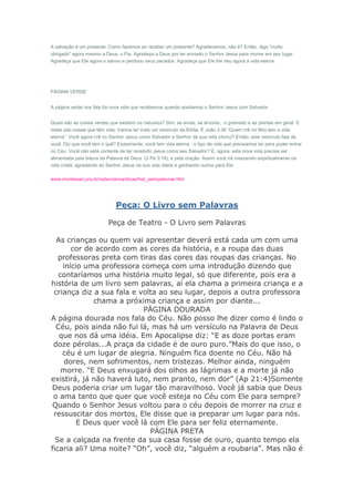A salvação é um presente. Como fazemos ao receber um presente? Agradecemos, não é? Então, diga “muito
obrigado” agora mesmo a Deus, o Pai. Agradeça a Deus por ter enviado o Senhor Jesus para morrer em seu lugar.
Agradeça que Ele agora o salvou e perdoou seus pecados. Agradeça que Ele lhe deu agora a vida eterna.




PÁGINA VERDE


A página verde nos fala da nova vida que recebemos quando aceitamos o Senhor Jesus com Salvador.


Quais são as coisas verdes que existem na natureza? Sim, as ervas, as árvores, o gramado e as plantas em geral. E
todas são coisas que têm vida. Vamos ler mais um versículo da Bíblia. É João 3:36 “Quem crê no filho tem a vida
eterna”. Você agora crê no Senhor Jesus como Salvador e Senhor da sua vida (dono)? Então, este versículo fala de
você. Diz que você tem o quê? Exatamente, você tem vida eterna - o tipo de vida que precisamos ter para poder entrar
no Céu. Você não está contente de ter recebido Jesus como seu Salvador? E, agora, esta nova vida precisa ser
alimentada pela leitura da Palavra de Deus (2 Pe 3:18), e pela oração. Assim você irá crescendo espiritualmente na
vida cristã, agradando ao Senhor Jesus na sua vida diária e ganhando outros para Ele.

www.montesiao.pro.br/redecrianca/dicas/hist_sempalavras.htm




                              Peça: O Livro sem Palavras

                          Peça de Teatro - O Livro sem Palavras

  As crianças ou quem vai apresentar deverá está cada um com uma
       cor de acordo com as cores da história, e a roupa das duas
   professoras preta com tiras das cores das roupas das crianças. No
    início uma professora começa com uma introdução dizendo que
   contaríamos uma história muito legal, só que diferente, pois era a
história de um livro sem palavras, aí ela chama a primeira criança e a
 criança diz a sua fala e volta ao seu lugar, depois a outra professora
              chama a próxima criança e assim por diante...
                           PÁGINA DOURADA
A página dourada nos fala do Céu. Não posso lhe dizer como é lindo o
  Céu, pois ainda não fui lá, mas há um versículo na Palavra de Deus
   que nos dá uma idéia. Em Apocalipse diz: “E as doze portas eram
 doze pérolas...A praça da cidade é de ouro puro.”Mais do que isso, o
    céu é um lugar de alegria. Ninguém fica doente no Céu. Não há
     dores, nem sofrimentos, nem tristezas. Melhor ainda, ninguém
    morre. “E Deus enxugará dos olhos as lágrimas e a morte já não
existirá, já não haverá luto, nem pranto, nem dor” (Ap 21:4)Somente
Deus poderia criar um lugar tão maravilhoso. Você já sabia que Deus
 o ama tanto que quer que você esteja no Céu com Ele para sempre?
 Quando o Senhor Jesus voltou para o céu depois de morrer na cruz e
 ressuscitar dos mortos, Ele disse que ia preparar um lugar para nós.
         E Deus quer você lá com Ele para ser feliz eternamente.
                             PÁGINA PRETA
  Se a calçada na frente da sua casa fosse de ouro, quanto tempo ela
ficaria ali? Uma noite? “Oh”, você diz, “alguém a roubaria”. Mas não é
 