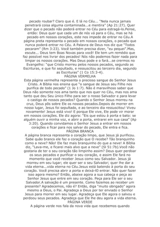pecado roubar? Claro que é. E lá no Céu... “Nela nunca jamais
  penetrará coisa alguma contaminada...e mentira” (Ap 21:27). Quer
 dizer que o pecado não poderá entrar no Céu para estragá-lo.Pense,
     então: Deus quer que cada um de nós vá para o Céu, mas se há
    pecado em nossos corações, este nos impede de entrar no Céu.A
 página preta representa o pecado em nossos corações, o pecado que
  nunca poderá entrar no Céu. A Palavra de Deus nos diz que “Todos
  pecaram” (Rm 3:23). Você também precisa dizer, “eu pequei”.Mas,
  escute... Deus tem Boas Novas para você! Ele tem um remédio que
faz possível nos livrar dos pecados! Nós não podemos fazer nada para
  limpar os nossos corações. Mas Deus pode e o fará...se crermos no
   Evangelho: “que Cristo morreu pelos nossos pecados, segundo as
Escrituras, e que foi sepultado, e ressuscitou ao terceiro dia, segundo
                        as Escrituras” (1 Co 15:3-4).
                             PÁGINA VERMELHA
 Esta página vermelha representa o precioso sangue do Senhor Jesus
     Cristo. A Bíblia nos ensina que “o sangue de Jesus seu Filho nos
    purifica de todo pecado” (1 Jo 1:7). Não é maravilhoso saber que
Deus não somente nos ama tanto que nos quer no Céu, mas nos ama
 tanto que deu Seu único Filho para ser o nosso Salvador e para levar
     o castigo de nossos pecados? Quando o Senhor Jesus morreu na
    cruz, Deus pôs sobre Ele os nossos pecados.Depois de morrer em
  nosso lugar, Jesus foi sepultado, e ao terceiro dia ressuscitou! Viveu
   novamente! Jesus está vivo! E porque Ele vive, Ele pode vir morar
 em nossos corações. Ele diz agora: “Eis que estou à porta e bato: se
 alguém ouvir a minha voz, e abrir a porta, entrarei em sua casa” (Ap
      3:20). Quando convidamos o Senhor Jesus a entrar em nossos
        corações e ficar para nos salvar do pecado, Ele entra e fica.
                              PÁGINA BRANCA
  A página branca representa o coração limpo, que Jesus já purificou.
   Sabe quão branco ele faz o coração que O recebe? Tão branquinho
  como a neve? Não! Ele faz mais branquinho do que a neve! A Bíblia
   diz, “Lava-me, e ficarei mais alvo que a neve” (Sl 51:7b).Você não
 gostaria de ter o seu coração tão limpinho assim? Deus quer perdoar
      os seus pecados e purificar o seu coração, e assim Ele fará no
      momento que você receber Jesus como seu Salvador. Jesus já
    morreu em seu lugar; ele quer ser o seu Salvador; quer lhe dar a
  vida eterna...vida eterna no Céu.Jesus está batendo à porta do seu
 coração. Você precisa abrir a porta e deixá-lO entrar. Não quer fazer
     isso agora mesmo? Então, abaixe agora a sua cabeça e peça ao
     Senhor Jesus que entre em seu coração. Peça para Ele ser o seu
   Salvador.A salvação é um presente. Como fazemos ao receber um
  presente? Agradecemos, não é? Então, diga “muito obrigado” agora
    mesmo a Deus, o Pai. Agradeça a Deus por ter enviado o Senhor
  Jesus para morrer em seu lugar. Agradeça que Ele agora o salvou e
perdoou seus pecados. Agradeça que Ele lhe deu agora a vida eterna.
                               PÁGINA VERDE
       A página verde nos fala da nova vida que recebemos quando
 