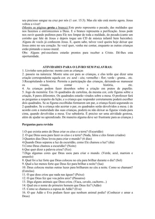 seu precioso sangue na cruz por nós (1 cor. 15:3). Mas ele não está morto agora. Jesus
voltou a viver!
(Mostre as páginas preta e branca) Este preto representa o pecado, das maldades que
nos fazemos e entristecemos a Deus. E o branco representa a purificação. Jesus pode
nos ouvir quando pedimos para Ele nos limpar de toda a maldade, do pecado.(cante um
corinho que fale de Jesus e depois toque um CD de música infantil bem baixinho).
Alguns de vocês já conhecem Jesus. E, quem sabe, talvez você queira hoje deixar que
Jesus entre no seu coração. Se você quer, venha me contar, enquanto as outras crianças
estão pintando o nosso mural.
Obs: Alguns pré-escolares estarão prontos para receber a Cristo. Dê-lhes esta
oportunidade.


                 ATIVIDADES PARA O LIVRO SEM PALAVRAS:
1. Livrinho sem palavras: monte com as crianças
2. passeio na natureza: Mostre uma cor para as crianças, e elas terão que dizer uma
criação correspondente aquela cor. ex: azul - céu; vermelho - flor; verde - grama... etc.
3.Recapitulando a história: Permita a participação das crianças, deixando-as manusear
os            visuais,             contar            a            história,          etc.
4. As crianças podem fazer desenhos sobre a criação em pratos de papelão.
5. Jogo da memória: Em 16 quadrados de cartolina, da mesma cor, cole figuras sobre a
criação, 8 pares diferentes. Os quadrados estarão virados sobre a mesa. O professor fará
as perguntas a respeito da lição, e a criança que responder corretamente poderá escolher
dois quadrados. Se as figuras escolhidas formarem um par, a criança ficará segurando os
2 quadrados. Se a criança não acertar o par, os quadrados serão devolvidos a mesa. ( de
acordo com a maturidade das suas crianças, poderá ou não deixar as figuras virada para
cima, quando devolvidas a mesa. Use sabedoria. É preciso ser uma atividade gostosa,
além de ajudar no aprendizado. De maneira alguma deve ser frustrante para as crianças.)

Perguntas para revisão

1.O que existia antes de Deus criar os céus e a terra? (Escuridão)
2. O que Deus usou para fazer os céus e a terra? (Nada, falou e eles foram criados)
3.Quantos dias Deus levou para criar o mundo? (6 dias)
4.Quando Deus separou a luz da escuridão, como Ele chamou a luz? (dia)
5.Como Deus chamou a escuridão? (Noite)
6.Que quer dizer a palavra criou? (Fez)
7.Diga algumas cores que Deus usou para criar o mundo. (Verde, azul, marrom e
amarelo)
8. Qual foi a luz forte que Deus colocou no céu para brilhar durante o dia? (Sol)
9. Qual a luz menos forte que Deus fez para brilhar a noite? (lua)
10. Deus colocou muitas outras luzes para brilharem no céu a noite. Como se chamam?
(Estrelas)
11. O que deus criou que nada nas águas? (Peixe)
12. O que Deus fez que voa pelos ares? (Pássaros)
13. Diga alguns animais que Deus criou. (Vaca, cavalo, cachorro...)
14. Qual era o nome do primeiro homem que Deus fez? (Adão)
15. Como se chamava a esposa de Adão? (Eva)
16. O que Adão e Eva podiam fazer que nenhum animal podia? (Conhecer e amar a
Deus)
 