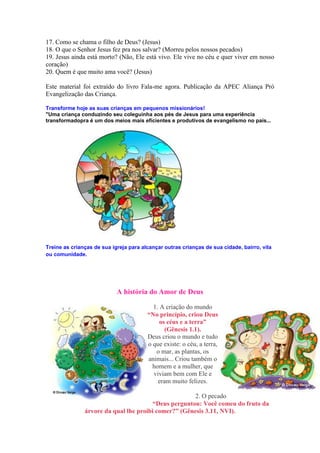17. Como se chama o filho de Deus? (Jesus)
18. O que o Senhor Jesus fez pra nos salvar? (Morreu pelos nossos pecados)
19. Jesus ainda está morto? (Não, Ele está vivo. Ele vive no céu e quer viver em nosso
coração)
20. Quem é que muito ama você? (Jesus)

Este material foi extraído do livro Fala-me agora. Publicação da APEC Aliança Pró
Evangelização das Criança.

Transforme hoje as suas crianças em pequenos missionários!
"Uma criança conduzindo seu coleguinha aos pés de Jesus para uma experiência
transformadopra é um dos meios mais eficientes e produtivos de evangelismo no país...




Treine as crianças de sua igreja para alcançar outras crianças de sua cidade, bairro, vila
ou comunidade.




                            A história do Amor de Deus

                                          1. A criação do mundo
                                        “No princípio, criou Deus
                                             os céus e a terra”
                                               (Gênesis 1.1).
                                        Deus criou o mundo e tudo
                                        o que existe: o céu, a terra,
                                           o mar, as plantas, os
                                        animais... Criou também o
                                          homem e a mulher, que
                                          viviam bem com Ele e
                                            eram muito felizes.

                                                      2. O pecado
                                        “Deus perguntou: Você comeu do fruto da
               árvore da qual lhe proibi comer?” (Gênesis 3.11, NVI).
 