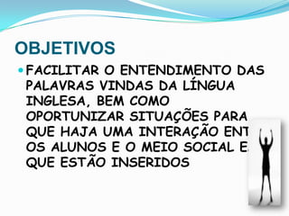 OBJETIVOSFACILITAR O ENTENDIMENTO DAS PALAVRAS VINDAS DA LÍNGUA INGLESA, BEM COMO OPORTUNIZAR SITUAÇÕES PARA QUE HAJA UMA INTERAÇÃO ENTRE OS ALUNOS E O MEIO SOCIAL EM QUE ESTÃO INSERIDOS