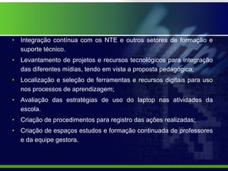 Integração contínua com os NTE e outros setores de formação e suporte técnico. Levantamento de projetos e recursos tecnológicos para integração das diferentes mídias, tendo em vista a proposta pedagógica; Localização e seleção de ferramentas e recursos digitais para uso nos processos de aprendizagem; Avaliação das estratégias de uso do laptop nas atividades da escola. Criação de procedimentos para registro das ações realizadas; Criação de espaços estudos e formação continuada de professores e da equipe gestora. 