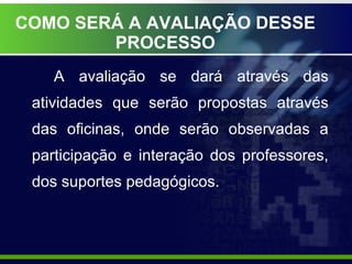 COMO SERÁ A AVALIAÇÃO DESSE PROCESSO A avaliação se dará através das atividades que serão propostas através das oficinas, onde serão observadas a participação e interação dos professores, dos suportes pedagógicos. 