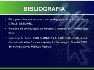 BIBLIOGRAFIA Princípios orientadores para o uso pedagógico do laptop escolar – GTUCS, SEED/MEC. Relatório da configuração do Metasys Classmate PC- Projeto Uca 2010. UM COMPUTADOR POR ALUNO: A EXPERIÊNCIA BRASILEIRA. Conselho de Altos Estudos e Avaliação Tecnológica. Brasília: 2008. Série Avaliação de Políticas Públicas. 