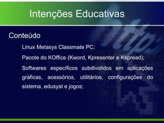 Intenções Educativas Conteúdo Linux Metasys Classmate PC; Pacote do KOffice (Kword, Kpresenter e Kspread); Softwares específicos subdivididos em aplicações gráficas, acessórios, utilitários, configurações do sistema, edusyst e jogos; 