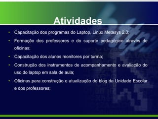 Atividades Capacitação dos programas do Laptop, Linux Metasys 2.0; Formação dos professores e do suporte pedagógico através de oficinas; Capacitação dos alunos monitores por turma; Construção dos instrumentos de acompanhamento e avaliação do uso do laptop em sala de aula; Oficinas para construção e atualização do blog da Unidade Escolar e dos professores; 