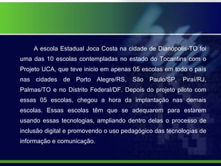 A escola Estadual Joca Costa na cidade de Dianópolis-TO foi uma das 10 escolas contempladas no estado do Tocantins com o Projeto UCA, que teve inicio em apenas 05 escolas em todo o país nas cidades de Porto Alegre/RS, São Paulo/SP, Piraí/RJ, Palmas/TO e no Distrito Federal/DF. Depois do projeto piloto com essas 05 escolas, chegou a hora da implantação nas demais escolas. Essas escolas têm que se adequarem para estarem usando essas tecnologias, ampliando dentro delas o processo de inclusão digital e promovendo o uso pedagógico das tecnologias de informação e comunicação. 