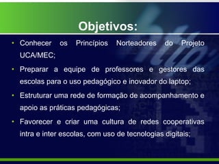 Objetivos: Conhecer os Princípios Norteadores do Projeto UCA/MEC; Preparar a equipe de professores e gestores das escolas para o uso pedagógico e inovador do laptop; Estruturar uma rede de formação de acompanhamento e apoio as práticas pedagógicas; Favorecer e criar uma cultura de redes cooperativas intra e inter escolas, com uso de tecnologias digitais; 