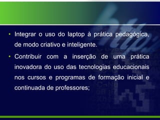 Integrar o uso do laptop à prática pedagógica, de modo criativo e inteligente. Contribuir com a inserção de uma prática inovadora do uso das tecnologias educacionais nos cursos e programas de formação inicial e continuada de professores; 