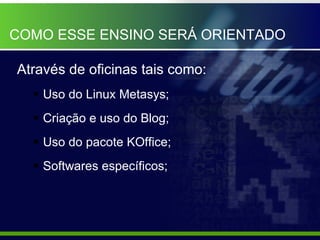 COMO ESSE ENSINO SERÁ ORIENTADO Através de oficinas tais como: Uso do Linux Metasys; Criação e uso do Blog; Uso do pacote KOffice; Softwares específicos; 
