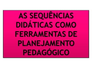 AS SEQUÊNCIAS
DIDÁTICAS COMO
FERRAMENTAS DE
PLANEJAMENTO
PEDAGÓGICO
 