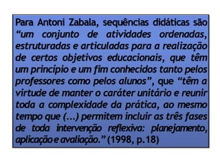 Para Antoni Zabala, sequências didáticas são
“um conjunto de atividades ordenadas,
estruturadas e articuladas para a realização
de certos objetivos educacionais, que têm
um princípio e um fim conhecidos tanto pelos
professores como pelos alunos”, que “têm a
virtude de manter o caráter unitário e reunir
toda a complexidade da prática, ao mesmo
tempo que (...) permitem incluir as três fases
de toda intervenção reflexiva: planejamento,
aplicaçãoeavaliação.”(1998, p.18)
 